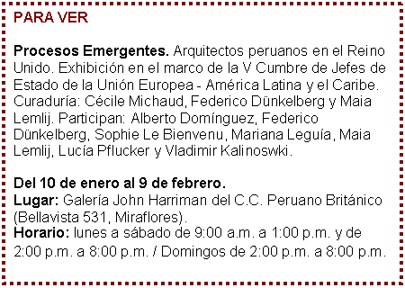 Cuadro de texto: PARA VER

Procesos Emergentes. Arquitectos peruanos en el Reino Unido. Exhibicin en el marco de la V Cumbre de Jefes de Estado de la Unin Europea - Amrica Latina y el Caribe. Curadura: Ccile Michaud, Federico Dnkelberg y Maia Lemlij. Participan: Alberto Domnguez, Federico Dnkelberg, Sophie Le Bienvenu, Mariana Legua, Maia Lemlij, Luca Pflucker y Vladimir Kalinoswki. 

Del 10 de enero al 9 de febrero. 
Lugar: Galera John Harriman del C.C. Peruano Britnico (Bellavista 531, Miraflores). 
Horario: lunes a sbado de 9:00 a.m. a 1:00 p.m. y de 2:00 p.m. a 8:00 p.m. / Domingos de 2:00 p.m. a 8:00 p.m.
